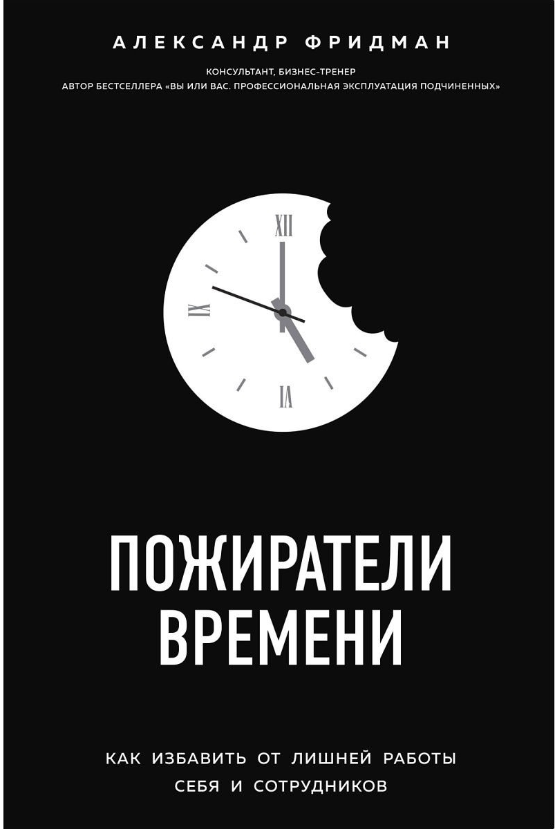 «Пожиратели времени. Как избавить от лишней работы себя и сотрудников» / Александр Фридман / Москва: Эксмо, 2019.